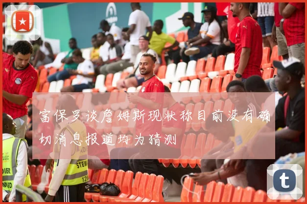 富保罗谈詹姆斯现状称目前没有确切消息报道均为猜测