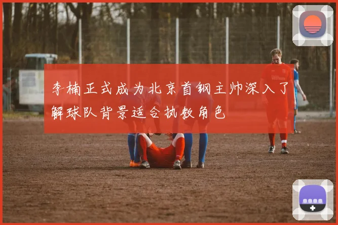 李楠正式成为北京首钢主帅深入了解球队背景适合执教角色