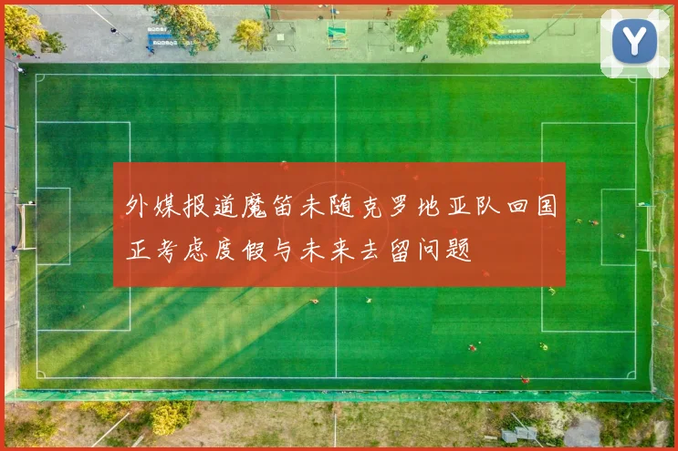 外媒报道魔笛未随克罗地亚队回国正考虑度假与未来去留问题