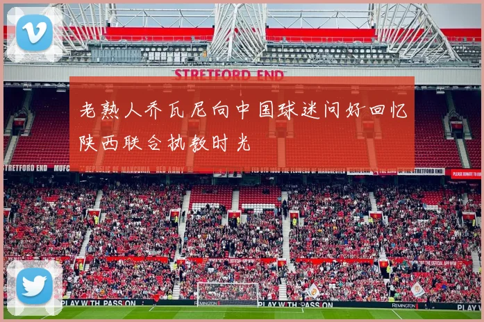 老熟人乔瓦尼向中国球迷问好回忆陕西联合执教时光