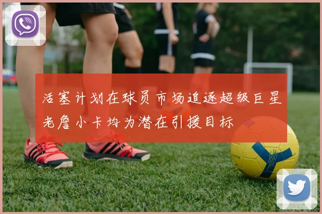 活塞计划在球员市场追逐超级巨星老詹小卡均为潜在引援目标