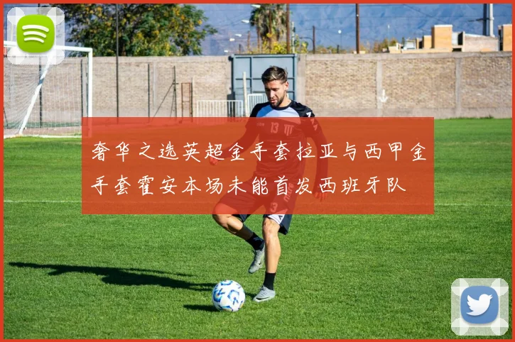 奢华之选英超金手套拉亚与西甲金手套霍安本场未能首发西班牙队