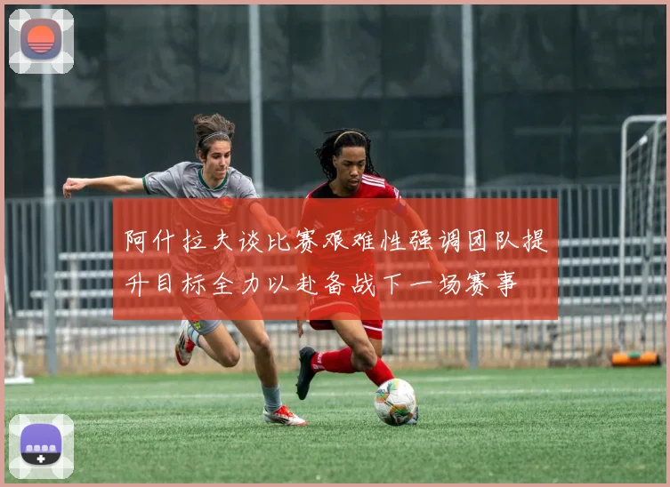 阿什拉夫谈比赛艰难性强调团队提升目标全力以赴备战下一场赛事