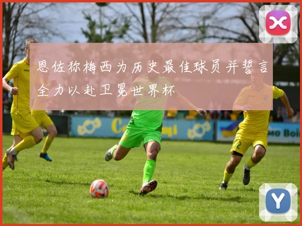 恩佐称梅西为历史最佳球员并誓言全力以赴卫冕世界杯