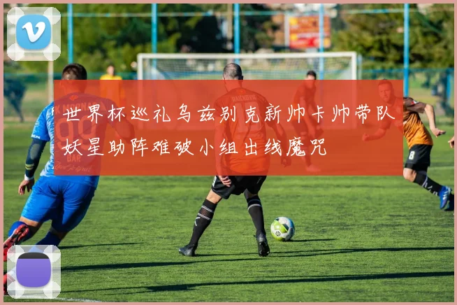 世界杯巡礼乌兹别克新帅卡帅带队妖星助阵难破小组出线魔咒