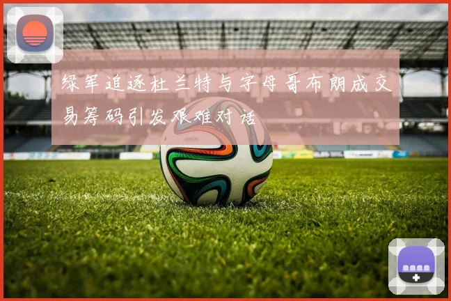 绿军追逐杜兰特与字母哥布朗成交易筹码引发艰难对话