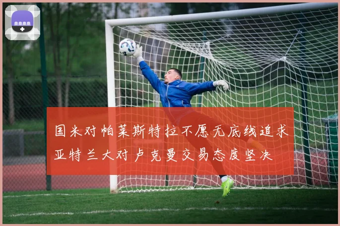 国米对帕莱斯特拉不愿无底线追求亚特兰大对卢克曼交易态度坚决
