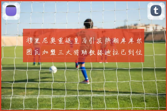 穆里尼奥重返皇马引发热潮库库尔图瓦加盟三大将助教赫迪拉已到位