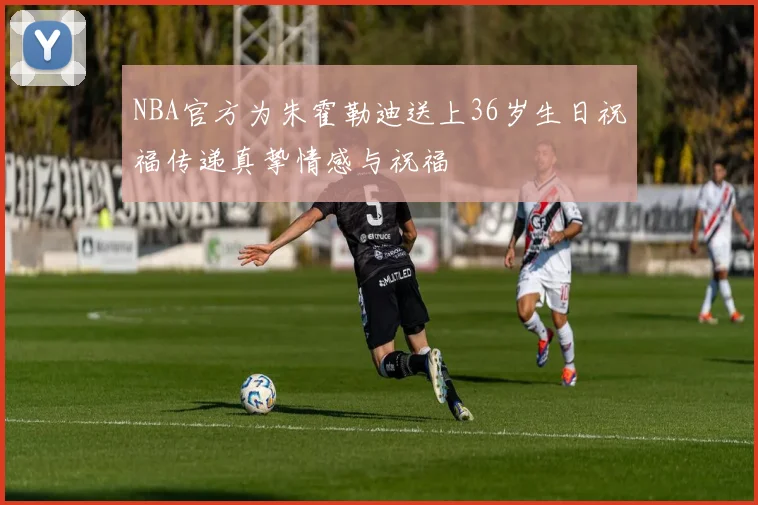 NBA官方为朱霍勒迪送上36岁生日祝福传递真挚情感与祝福