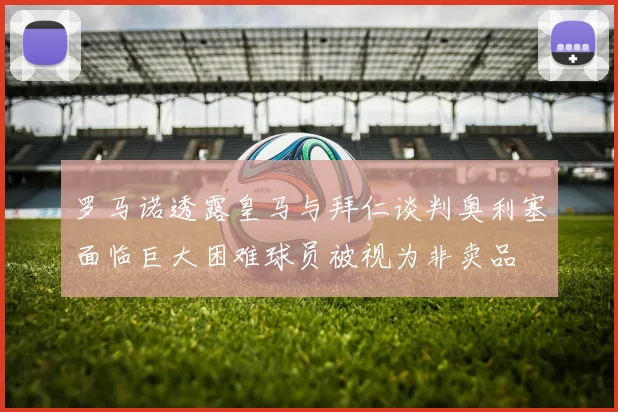 罗马诺透露皇马与拜仁谈判奥利塞面临巨大困难球员被视为非卖品