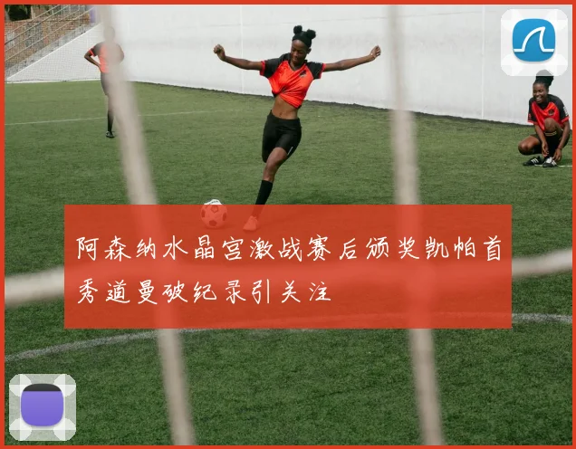 阿森纳水晶宫激战赛后颁奖凯帕首秀道曼破纪录引关注