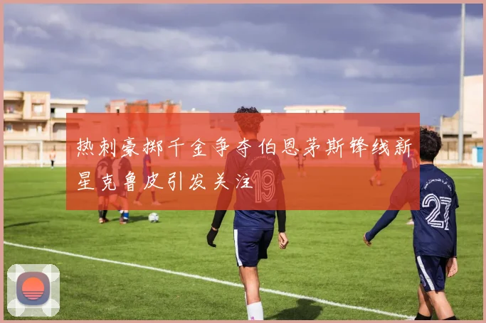 热刺豪掷千金争夺伯恩茅斯锋线新星克鲁皮引发关注