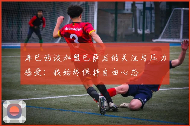库巴西谈加盟巴萨后的关注与压力感受：我始终保持自由心态