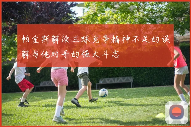 帕金斯解读三球竞争精神不足的误解与他对手的强大斗志