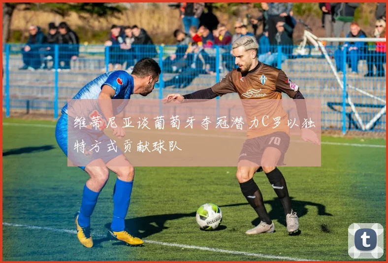 维蒂尼亚谈葡萄牙夺冠潜力C罗以独特方式贡献球队