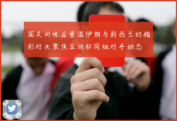 国足训练后重温伊朗与新西兰的精彩对决聚焦亚洲杯同组对手动态