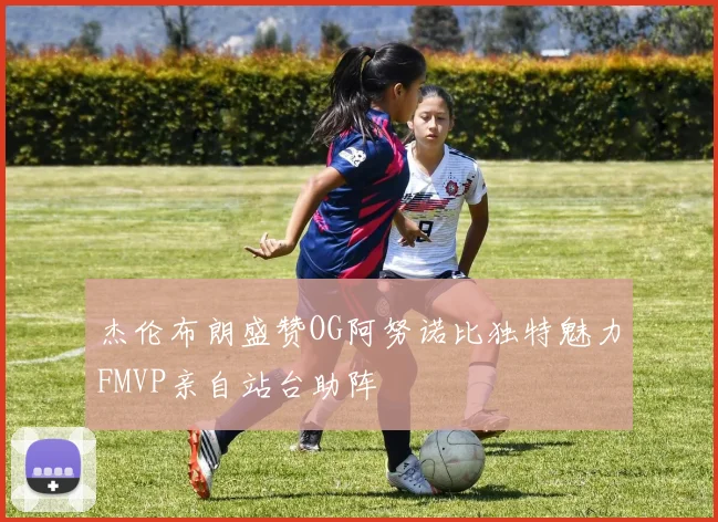 杰伦布朗盛赞OG阿努诺比独特魅力FMVP亲自站台助阵