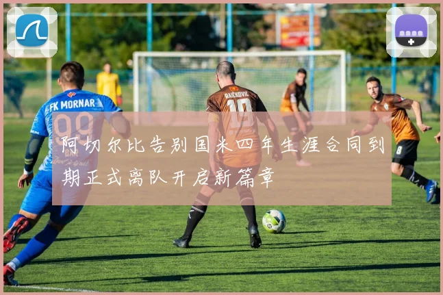 阿切尔比告别国米四年生涯合同到期正式离队开启新篇章