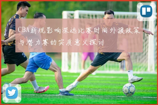 CBA新规影响深远比赛时间外援政策与潜力赛的实质意义探讨