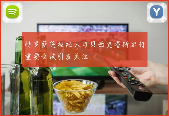 特罗萨德经纪人与贝西克塔斯进行重要会谈引发关注