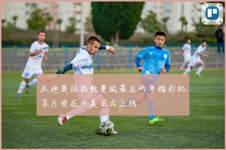 瓜迪奥拉执教曼城最后两年精彩纪录片将在今夏正式上线