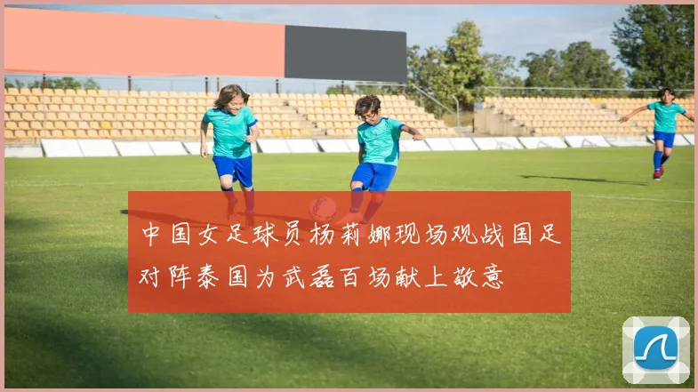 中国女足球员杨莉娜现场观战国足对阵泰国为武磊百场献上敬意