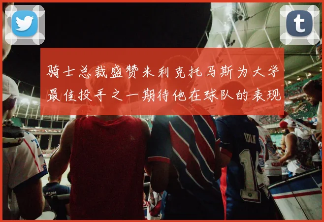骑士总裁盛赞米利克托马斯为大学最佳投手之一期待他在球队的表现