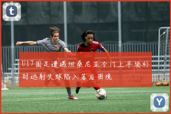 U17国足遭遇坦桑尼亚冷门上半场补时远射失球陷入落后困境
